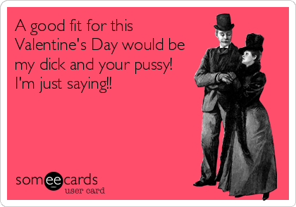 A good fit for this Valentine's Day would be my dick and your pussy! I ...