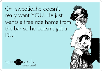 Oh, sweetie...he doesn't
really want YOU. He just
wants a free ride home from
the bar so he doesn't get a
DUI.