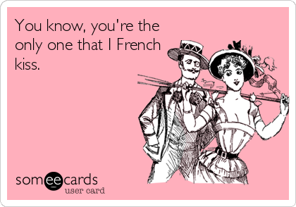 You know, you're the
only one that I French
kiss.