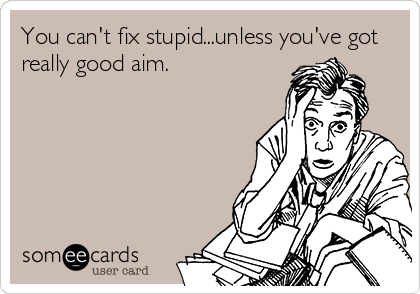 You can't fix stupid...unless you've got
really good aim.