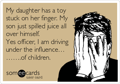 My daughter has a toy
stuck on her finger. My
son just spilled juice all
over himself.
Yes officer, I am driving
under the influence…
…….of children.