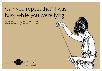 Can you repeat that? I was
busy while you were lying
about your life.