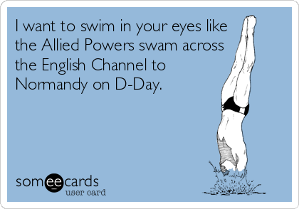 I want to swim in your eyes like
the Allied Powers swam across
the English Channel to
Normandy on D-Day.