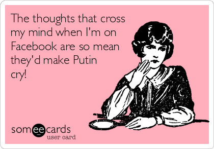 The thoughts that cross
my mind when I'm on
Facebook are so mean
they'd make Putin
cry!