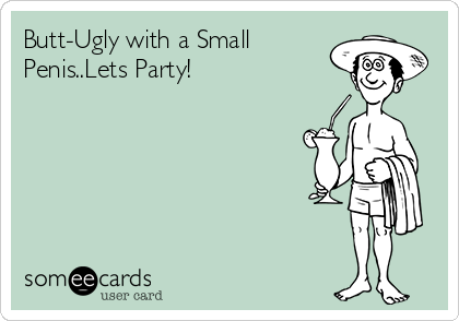 Butt-Ugly with a Small
Penis..Lets Party!