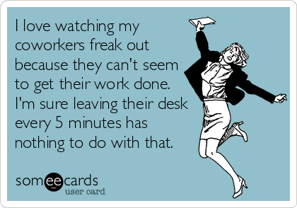 I love watching my
coworkers freak out
because they can't seem
to get their work done. 
I'm sure leaving their desk
every 5 minutes has
nothing to do with that.