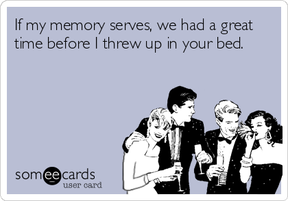 If my memory serves, we had a great
time before I threw up in your bed.