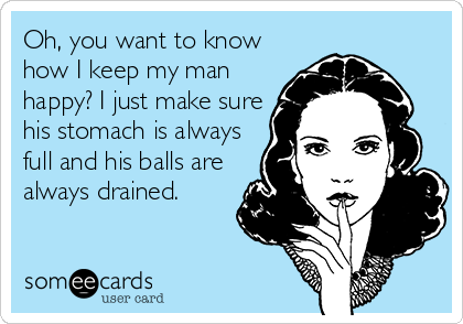 Oh, you want to know
how I keep my man
happy? I just make sure
his stomach is always
full and his balls are
always drained.
