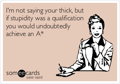 I'm not saying your thick, but
if stupidity was a qualification
you would undoubtedly
achieve an A*