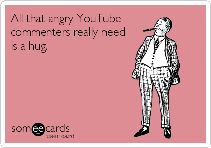 All that angry YouTube 
commenters really need
is a hug.