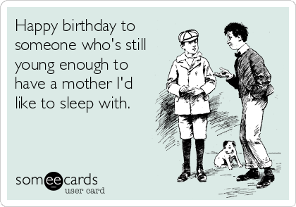 Happy birthday to 
someone who's still
young enough to
have a mother I'd
like to sleep with.