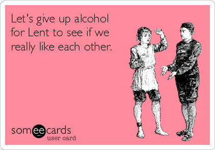 Let's give up alcohol 
for Lent to see if we
really like each other.