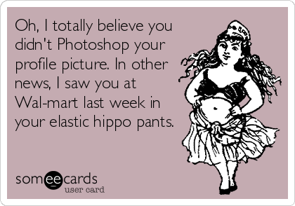 Oh, I totally believe you
didn't Photoshop your
profile picture. In other
news, I saw you at
Wal-mart last week in
your elastic hippo pants.
