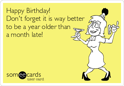 Happy Birthday!  
Don't forget it is way better
to be a year older than
a month late!