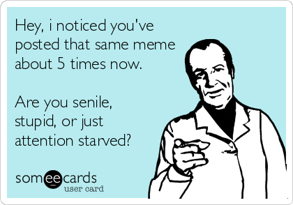 Hey, i noticed you've
posted that same meme
about 5 times now.

Are you senile,
stupid, or just
attention starved?