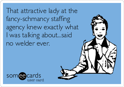 That attractive lady at the
fancy-schmancy staffing
agency knew exactly what
I was talking about...said
no welder ever.