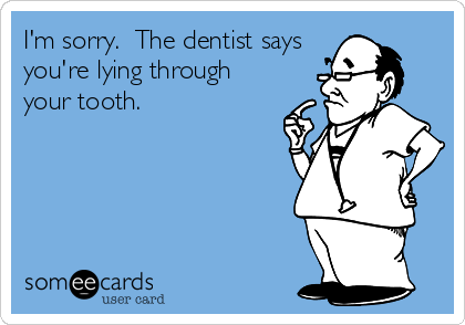 I'm sorry.  The dentist says
you're lying through
your tooth.