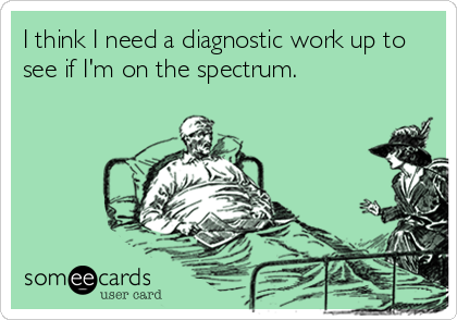 I think I need a diagnostic work up to
see if I'm on the spectrum.
