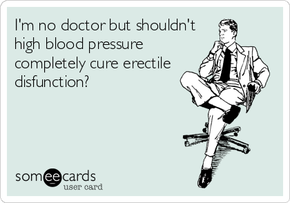 I'm no doctor but shouldn't
high blood pressure
completely cure erectile
disfunction?