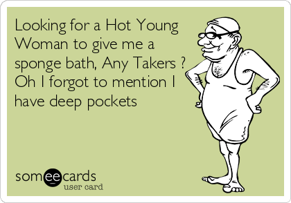 Looking for a Hot Young
Woman to give me a
sponge bath, Any Takers ?
Oh I forgot to mention I
have deep pockets