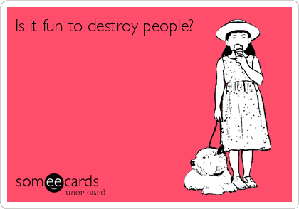 Is it fun to destroy people?