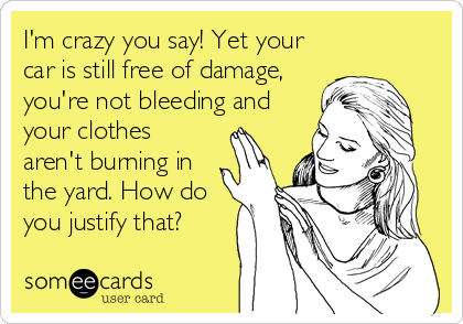 I'm crazy you say! Yet your
car is still free of damage,
you're not bleeding and
your clothes
aren't burning in
the yard. How do
you justify that?