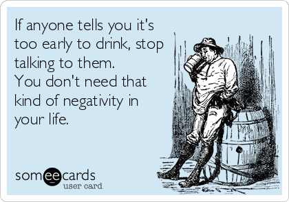 If anyone tells you it's
too early to drink, stop
talking to them.
You don't need that
kind of negativity in
your life.