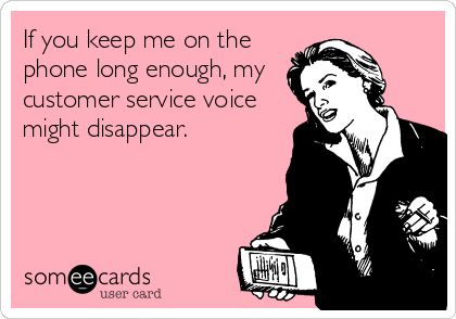 If you keep me on the
phone long enough, my
customer service voice
might disappear.