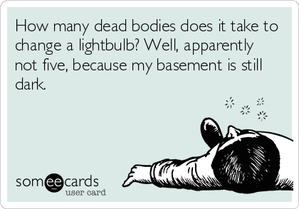 How many dead bodies does it take to
change a lightbulb? Well, apparently
not five, because my basement is still
dark.