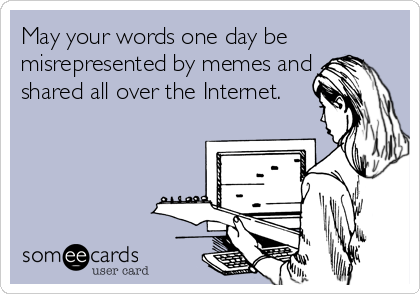 May your words one day be
misrepresented by memes and
shared all over the Internet.
