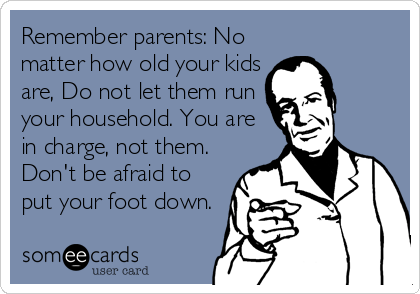 Remember parents: No
matter how old your kids
are, Do not let them run
your household. You are
in charge, not them.
Don't be afraid to
put your foot down.