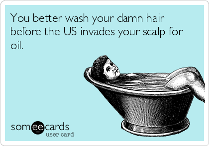 You better wash your damn hair
before the US invades your scalp for
oil.