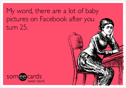 My word, there are a lot of baby
pictures on Facebook after you
turn 25.