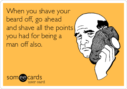 When you shave your
beard off, go ahead
and shave all the points
you had for being a
man off also.