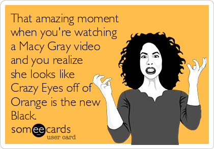 That amazing moment
when you're watching
a Macy Gray video
and you realize
she looks like
Crazy Eyes off of
Orange is the new
Black.