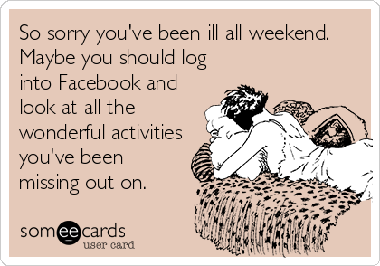 So sorry you've been ill all weekend.
Maybe you should log
into Facebook and
look at all the
wonderful activities
you've been
missing out on.