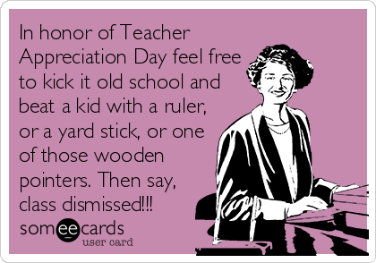 In honor of Teacher
Appreciation Day feel free
to kick it old school and
beat a kid with a ruler,
or a yard stick, or one
of those wooden
pointers. Then say,
class dismissed!!!
