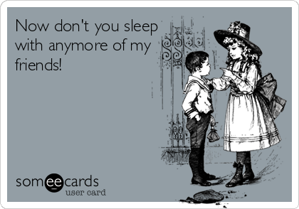 Now don't you sleep
with anymore of my
friends!
