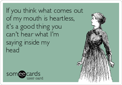 If you think what comes out 
of my mouth is heartless, 
it's a good thing you
can't hear what I'm
saying inside my
head