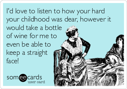 I'd love to listen to how your hard
your childhood was dear, however it
would take a bottle
of wine for me to
even be able to
keep a straight
face!