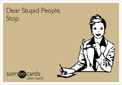 Dear Stupid People,
Stop.