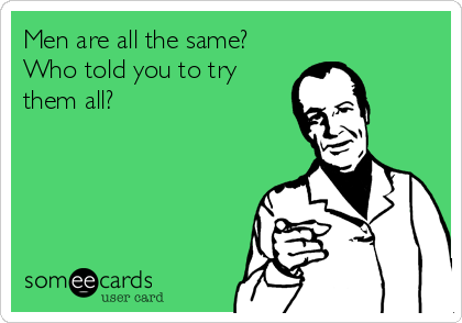 Men are all the same?
Who told you to try
them all?