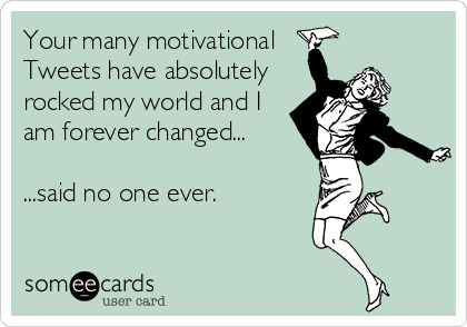Your many motivational
Tweets have absolutely
rocked my world and I
am forever changed...

...said no one ever.