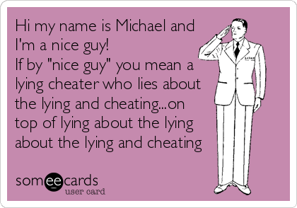 Hi my name is Michael and
I'm a nice guy! 
If by "nice guy" you mean a
lying cheater who lies about
the lying and cheating...on
top of lying about the lying
about the lying and cheating
