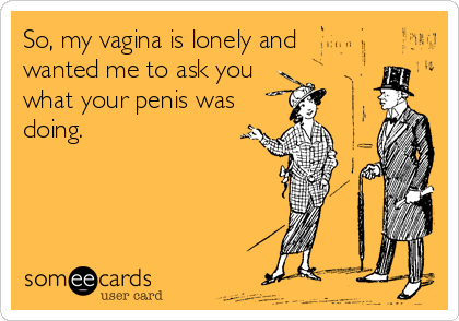 So, my vagina is lonely and
wanted me to ask you
what your penis was
doing.
