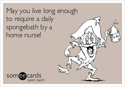 May you live long enough
to require a daily
spongebath by a
home nurse!
