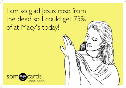 I am so glad Jesus rose from
the dead so I could get 75%
of at Macy's today!