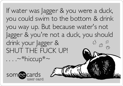 If water was Jagger & you were a duck,
you could swim to the bottom & drink
you way up. But because water's not
Jagger & you're not a duck, you should
drink your Jagger & 
SHUT THE FUCK UP!
. . . .~*hiccup*~