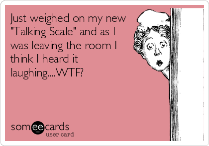 Just weighed on my new
"Talking Scale" and as I
was leaving the room I
think I heard it
laughing....WTF?