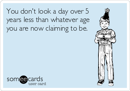 You don't look a day over 5
years less than whatever age
you are now claiming to be.